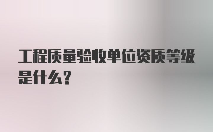 工程质量验收单位资质等级是什么?