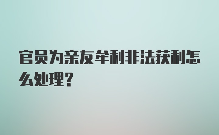 官员为亲友牟利非法获利怎么处理？