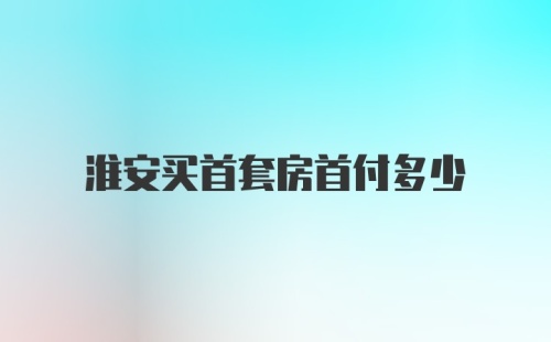 淮安买首套房首付多少