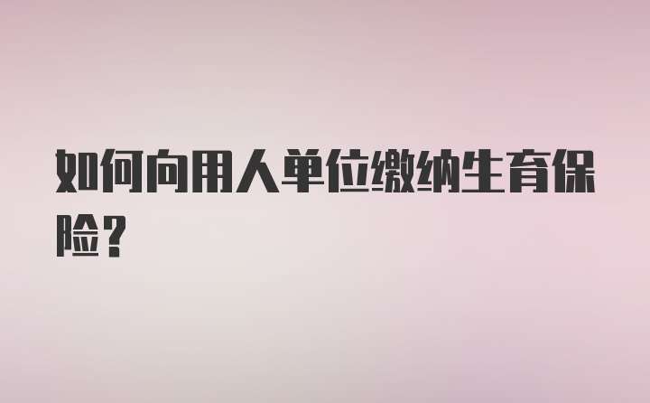 如何向用人单位缴纳生育保险？