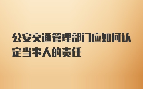 公安交通管理部门应如何认定当事人的责任