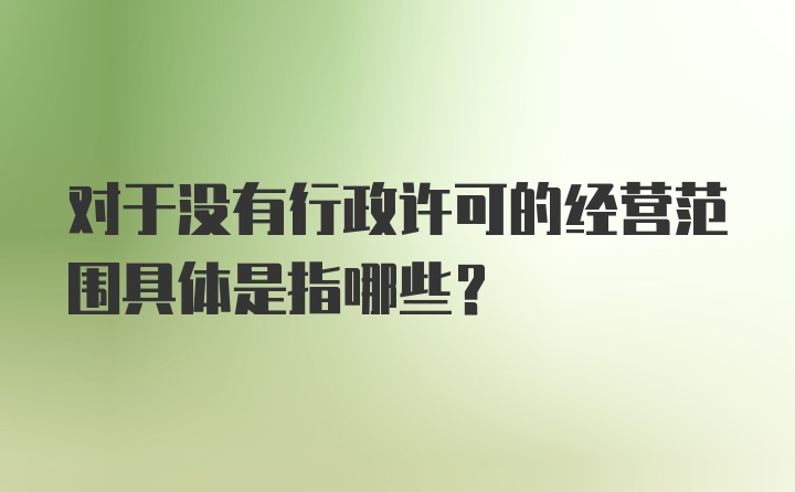 对于没有行政许可的经营范围具体是指哪些？