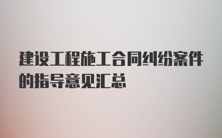 建设工程施工合同纠纷案件的指导意见汇总