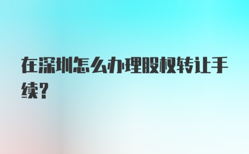 在深圳怎么办理股权转让手续？