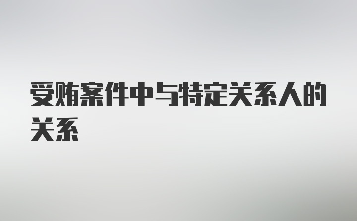 受贿案件中与特定关系人的关系