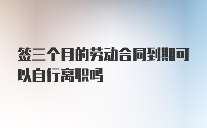 签三个月的劳动合同到期可以自行离职吗