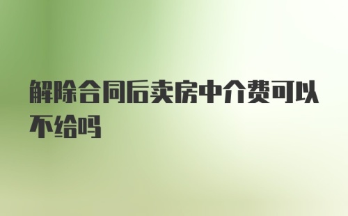 解除合同后卖房中介费可以不给吗