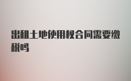 出租土地使用权合同需要缴税吗