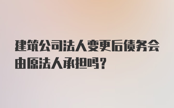 建筑公司法人变更后债务会由原法人承担吗？