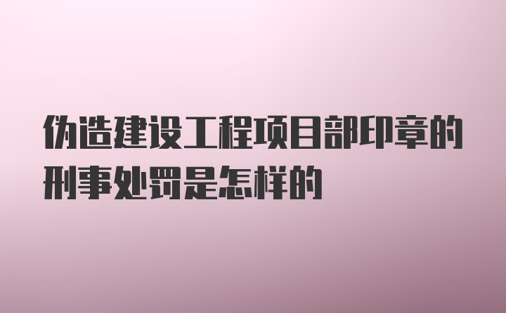 伪造建设工程项目部印章的刑事处罚是怎样的