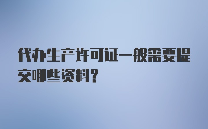 代办生产许可证一般需要提交哪些资料？