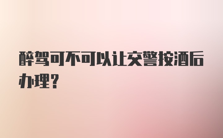 醉驾可不可以让交警按酒后办理？