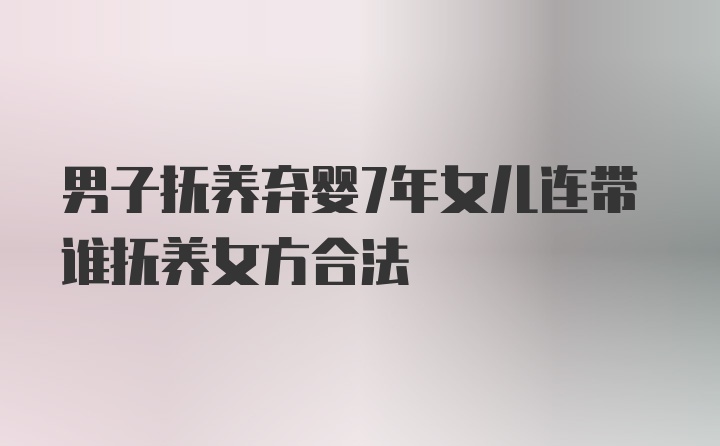 男子抚养弃婴7年女儿连带谁抚养女方合法