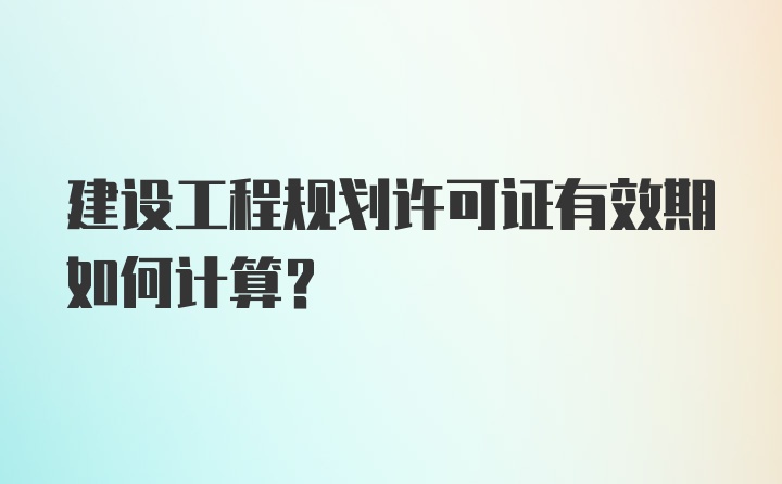 建设工程规划许可证有效期如何计算？