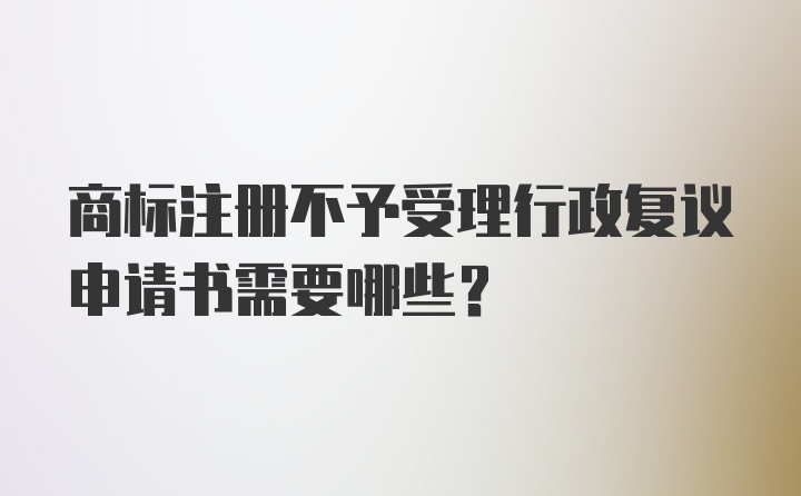 商标注册不予受理行政复议申请书需要哪些？