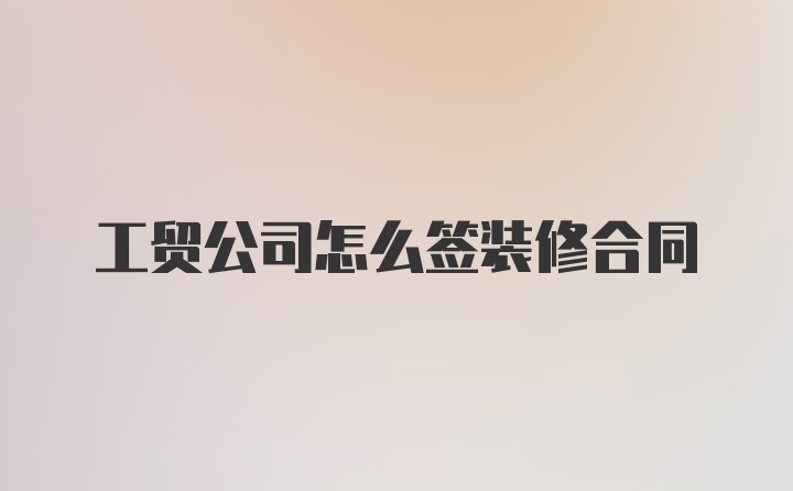 工贸公司怎么签装修合同