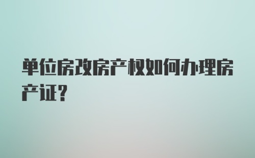 单位房改房产权如何办理房产证？