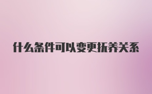 什么条件可以变更抚养关系