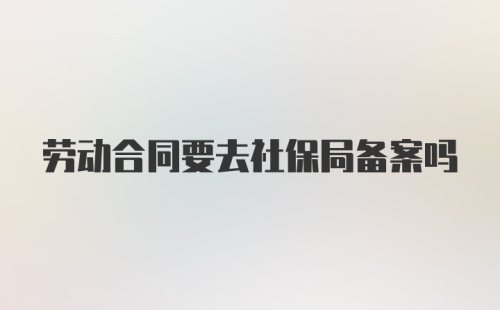 劳动合同要去社保局备案吗