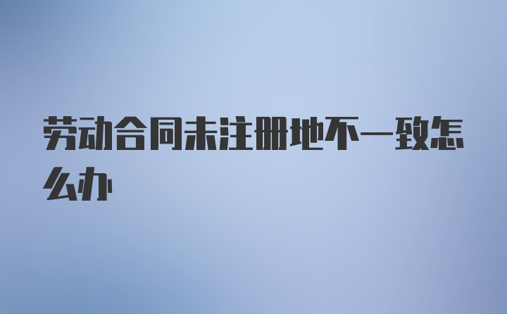 劳动合同未注册地不一致怎么办