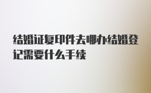 结婚证复印件去哪办结婚登记需要什么手续