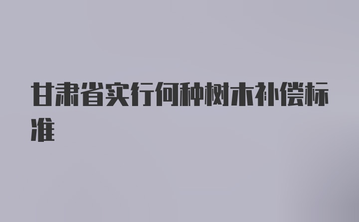 甘肃省实行何种树木补偿标准