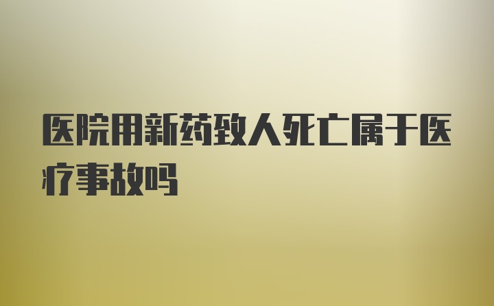 医院用新药致人死亡属于医疗事故吗