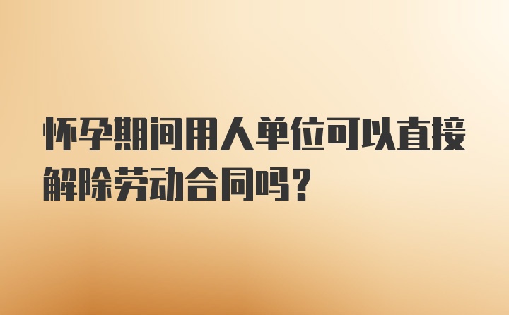 怀孕期间用人单位可以直接解除劳动合同吗？