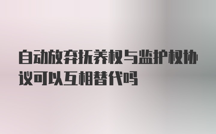 自动放弃抚养权与监护权协议可以互相替代吗