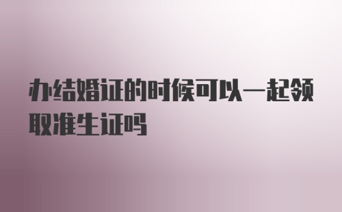 办结婚证的时候可以一起领取准生证吗