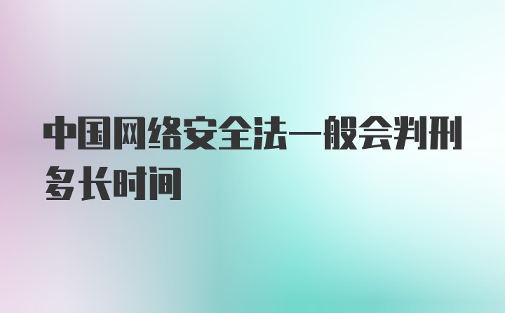 中国网络安全法一般会判刑多长时间