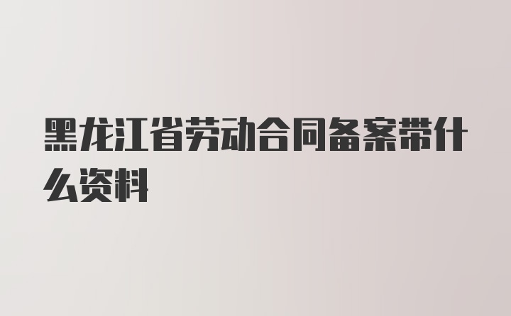 黑龙江省劳动合同备案带什么资料