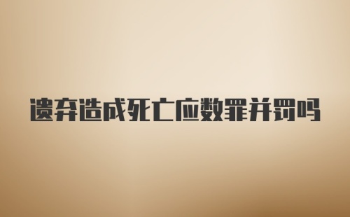 遗弃造成死亡应数罪并罚吗