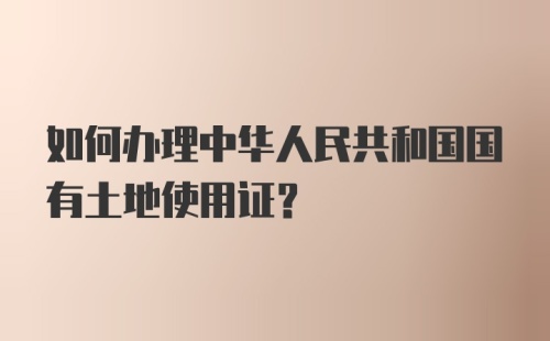 如何办理中华人民共和国国有土地使用证？