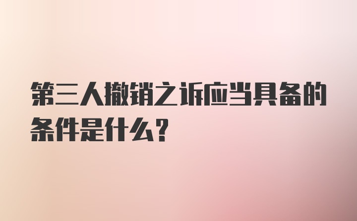 第三人撤销之诉应当具备的条件是什么？