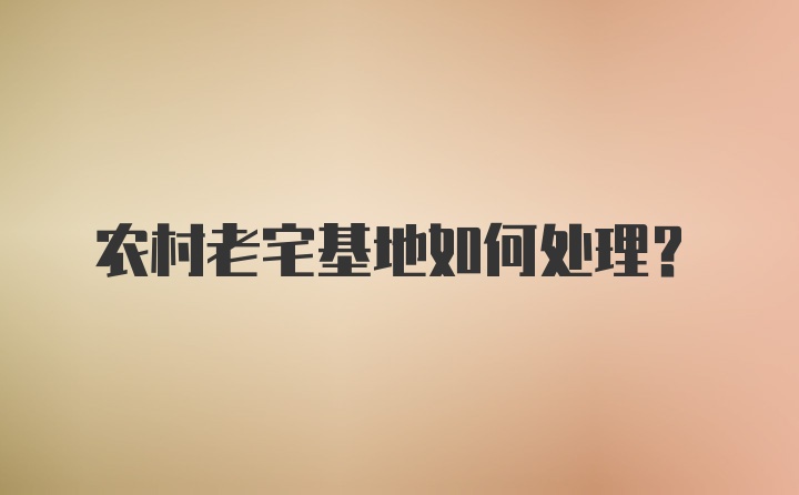 农村老宅基地如何处理？