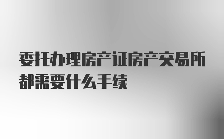 委托办理房产证房产交易所都需要什么手续