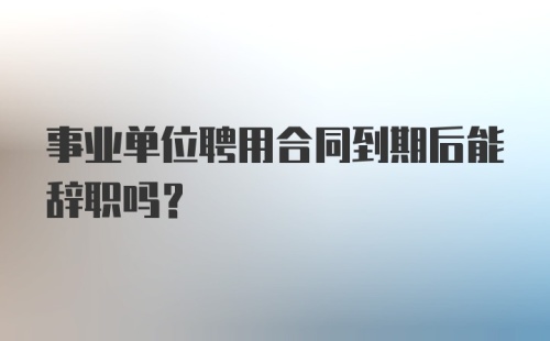 事业单位聘用合同到期后能辞职吗？