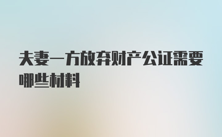 夫妻一方放弃财产公证需要哪些材料