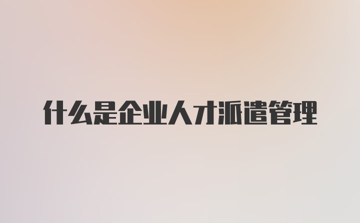 什么是企业人才派遣管理