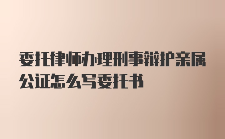 委托律师办理刑事辩护亲属公证怎么写委托书