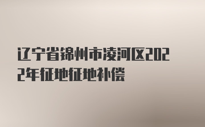 辽宁省锦州市凌河区2022年征地征地补偿