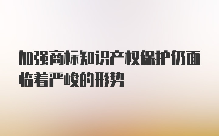 加强商标知识产权保护仍面临着严峻的形势