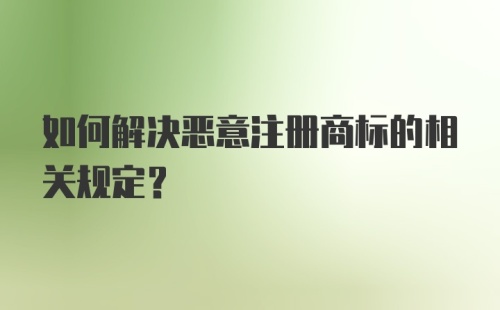 如何解决恶意注册商标的相关规定？