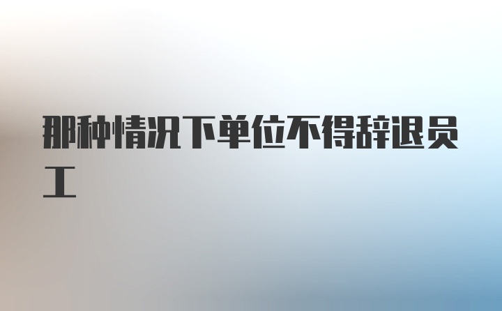 那种情况下单位不得辞退员工