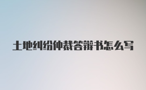 土地纠纷仲裁答辩书怎么写