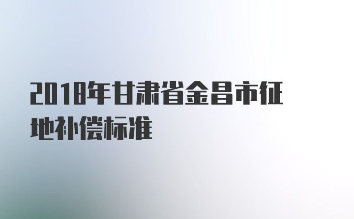 2018年甘肃省金昌市征地补偿标准