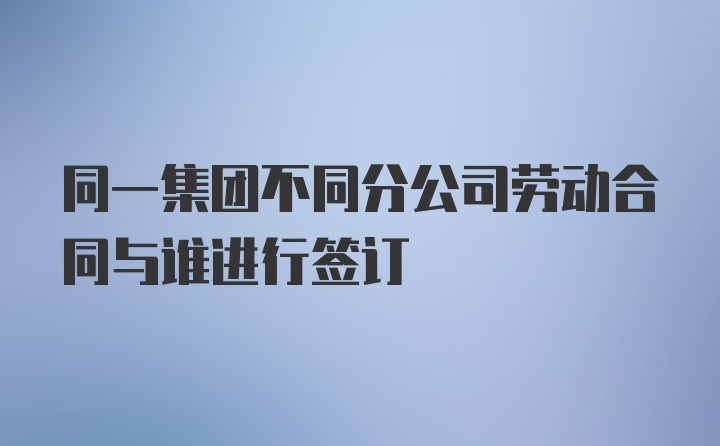 同一集团不同分公司劳动合同与谁进行签订