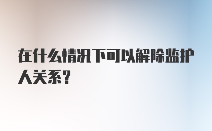 在什么情况下可以解除监护人关系?