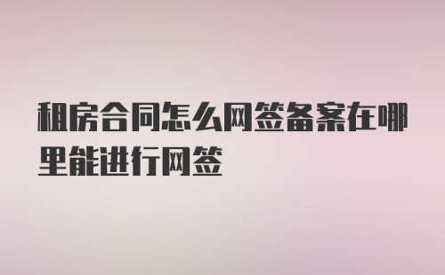 租房合同怎么网签备案在哪里能进行网签